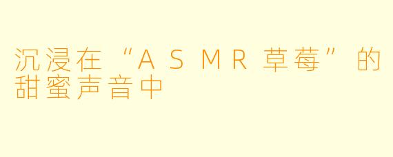 沉浸在“ASMR草莓”的甜蜜声音中