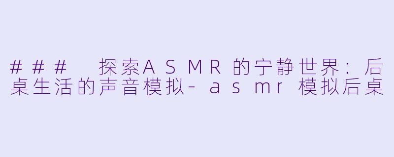 ### 探索ASMR的宁静世界：后桌生活的声音模拟-asmr模拟后桌