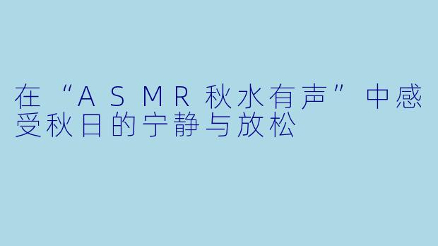 在“ASMR秋水有声”中感受秋日的宁静与放松