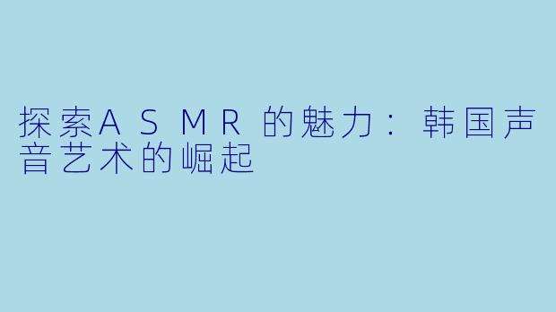 探索ASMR的魅力：韩国声音艺术的崛起