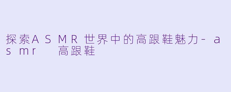 探索ASMR世界中的高跟鞋魅力-asmr 高跟鞋