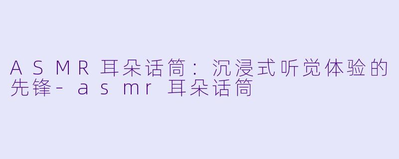 ASMR耳朵话筒：沉浸式听觉体验的先锋-asmr耳朵话筒