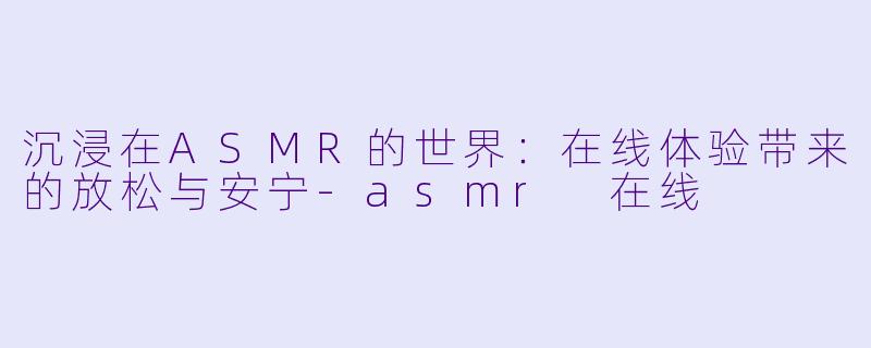 沉浸在ASMR的世界：在线体验带来的放松与安宁-asmr 在线