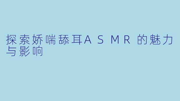探索娇喘舔耳ASMR的魅力与影响