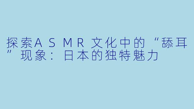 探索ASMR文化中的“舔耳”现象:日本的独特魅力