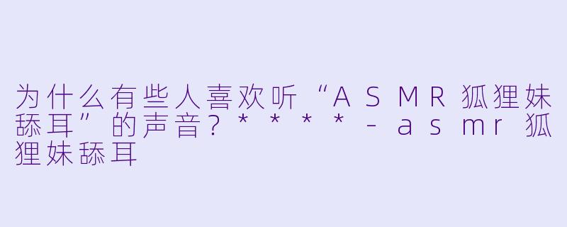 为什么有些人喜欢听“ASMR狐狸妹舔耳”的声音?****