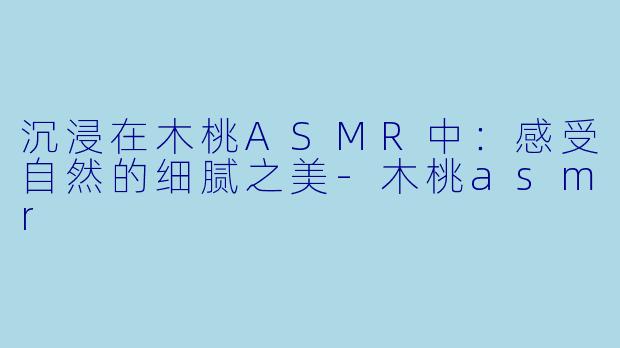 沉浸在木桃ASMR中：感受自然的细腻之美-木桃asmr