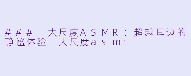 ### 大尺度ASMR：超越耳边的静谧体验-大尺度asmr
