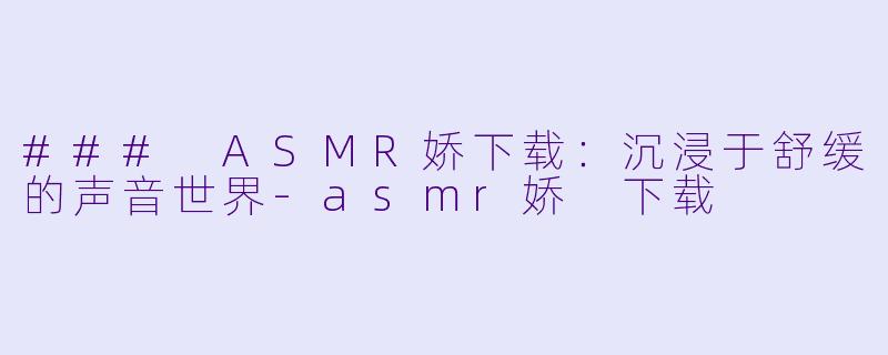 ### ASMR娇下载：沉浸于舒缓的声音世界-asmr娇 下载