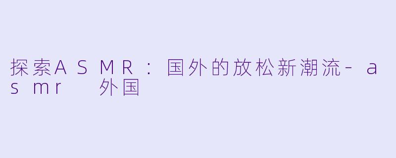 探索ASMR：国外的放松新潮流-asmr 外国