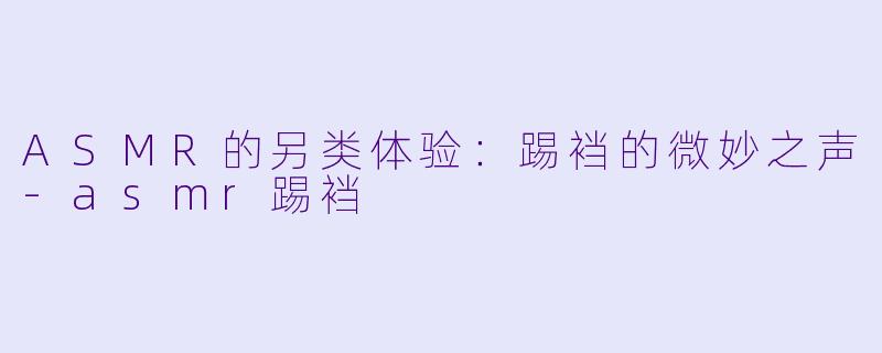 ASMR的另类体验：踢裆的微妙之声-asmr踢裆