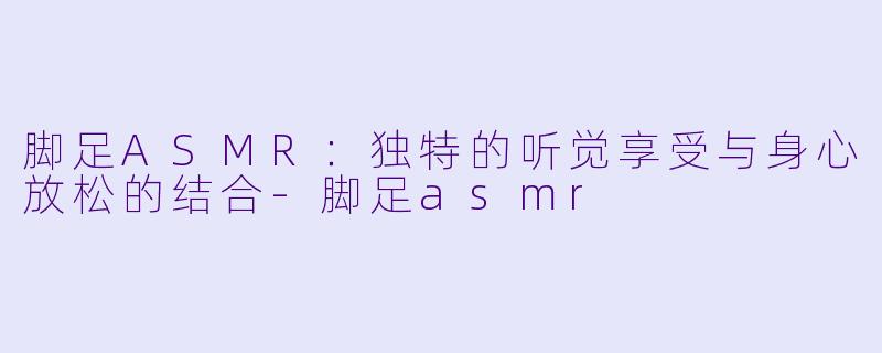 脚足ASMR：独特的听觉享受与身心放松的结合-脚足asmr