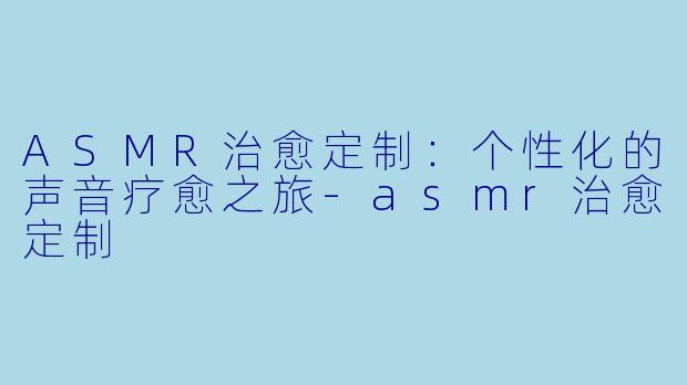 ASMR治愈定制:个性化的声音疗愈之旅