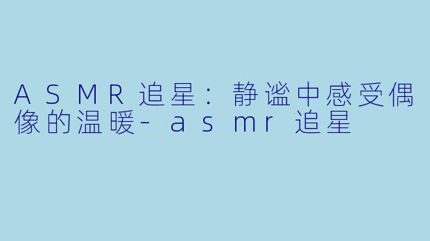 ASMR追星：静谧中感受偶像的温暖-asmr追星