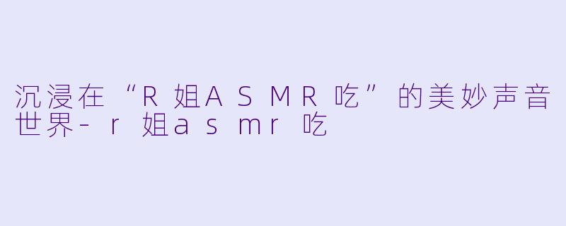 沉浸在“R姐ASMR吃”的美妙声音世界-r姐asmr吃