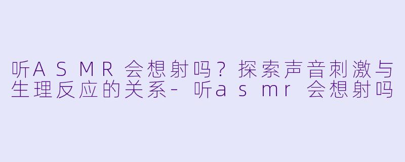 听ASMR会想射吗?探索声音刺激与生理反应的关系
