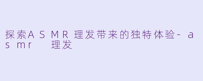 探索ASMR理发带来的独特体验-asmr 理发