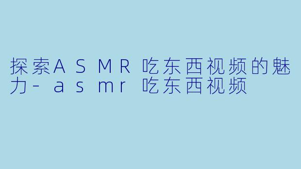探索ASMR吃东西视频的魅力-asmr吃东西视频
