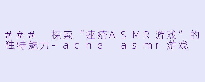 ### 探索“痤疮ASMR游戏”的独特魅力-acne asmr游戏
