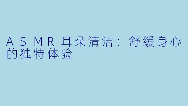 ASMR耳朵清洁：舒缓身心的独特体验