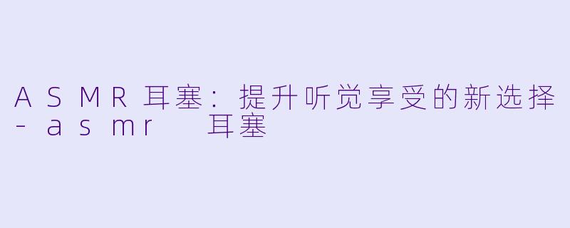 ASMR耳塞：提升听觉享受的新选择-asmr 耳塞