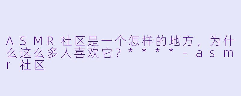 ASMR社区是一个怎样的地方,为什么这么多人喜欢它?****