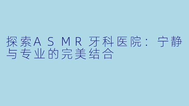 探索ASMR牙科医院：宁静与专业的完美结合