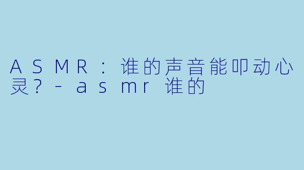 ASMR：谁的声音能叩动心灵？-asmr谁的