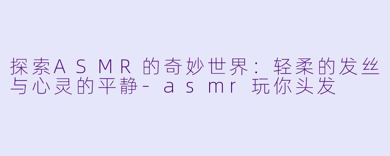 探索ASMR的奇妙世界:轻柔的发丝与心灵的平静