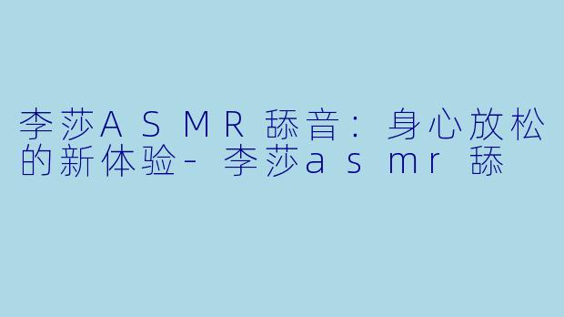 李莎ASMR舔音：身心放松的新体验-李莎asmr舔