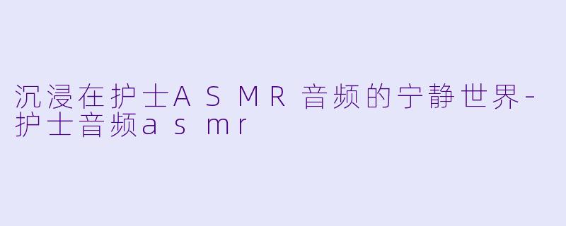 沉浸在护士ASMR音频的宁静世界-护士音频asmr