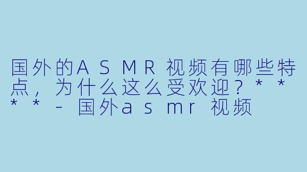 国外的ASMR视频有哪些特点,为什么这么受欢迎?****