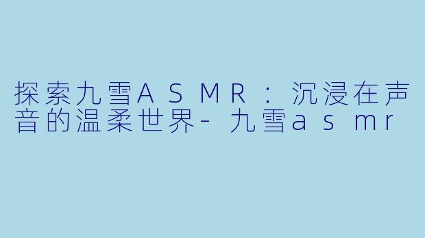 探索九雪ASMR：沉浸在声音的温柔世界-九雪asmr