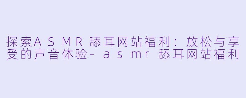 探索ASMR舔耳网站福利：放松与享受的声音体验-asmr舔耳网站福利