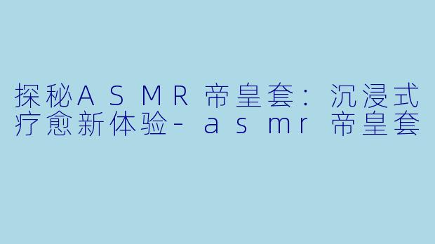 探秘ASMR帝皇套：沉浸式疗愈新体验-asmr帝皇套