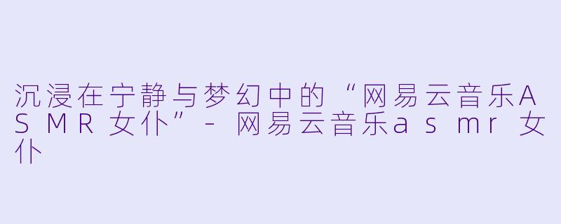 沉浸在宁静与梦幻中的“网易云音乐ASMR女仆”-网易云音乐asmr女仆