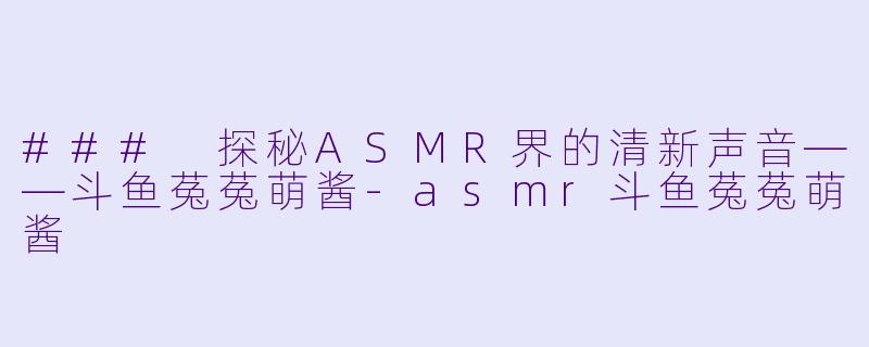 ### 探秘ASMR界的清新声音——斗鱼菟菟萌酱-asmr斗鱼菟菟萌酱