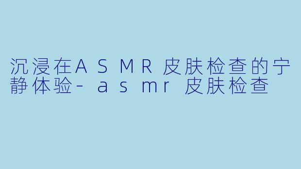 沉浸在ASMR皮肤检查的宁静体验-asmr皮肤检查