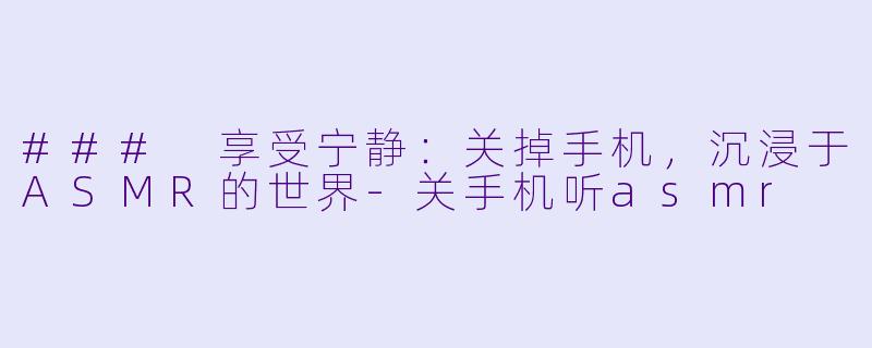 ### 享受宁静：关掉手机，沉浸于ASMR的世界-关手机听asmr