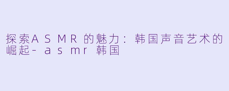探索ASMR的魅力:韩国声音艺术的崛起