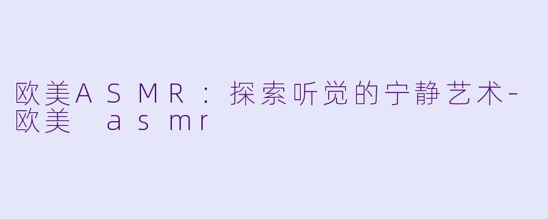 欧美ASMR：探索听觉的宁静艺术-欧美 asmr