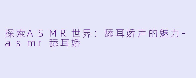 探索ASMR世界：舔耳娇声的魅力-asmr舔耳娇