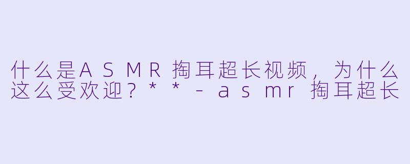什么是ASMR掏耳超长视频,为什么这么受欢迎?**