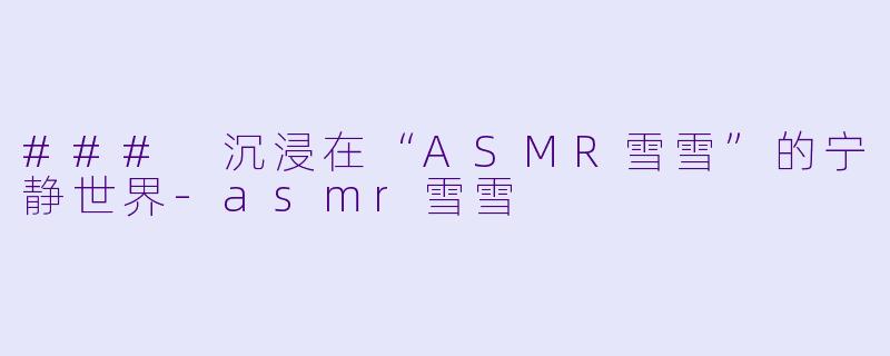 ### 沉浸在“ASMR雪雪”的宁静世界-asmr雪雪