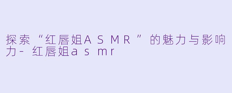 探索“红唇姐ASMR”的魅力与影响力-红唇姐asmr