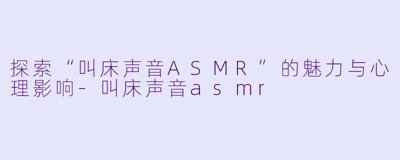 探索“叫床声音ASMR”的魅力与心理影响-叫床声音asmr