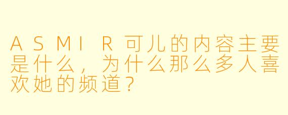 ASMIR可儿的内容主要是什么,为什么那么多人喜欢她的频道?