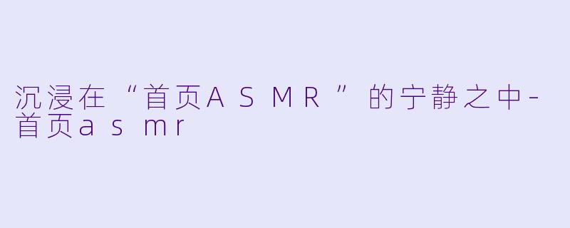 沉浸在“首页ASMR”的宁静之中-首页asmr