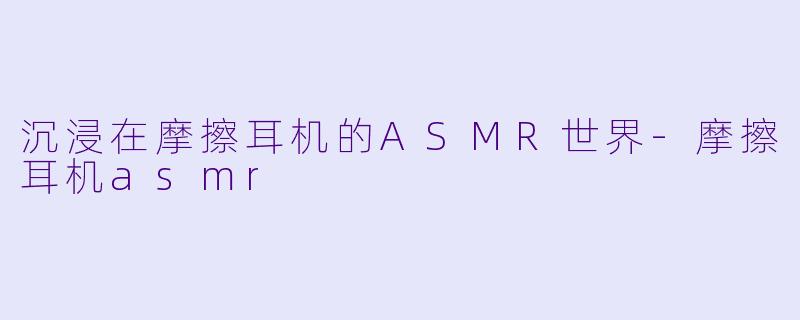 沉浸在摩擦耳机的ASMR世界-摩擦耳机asmr