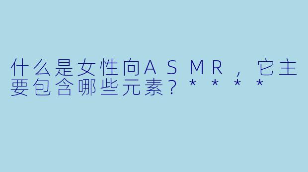 什么是女性向ASMR,它主要包含哪些元素?****